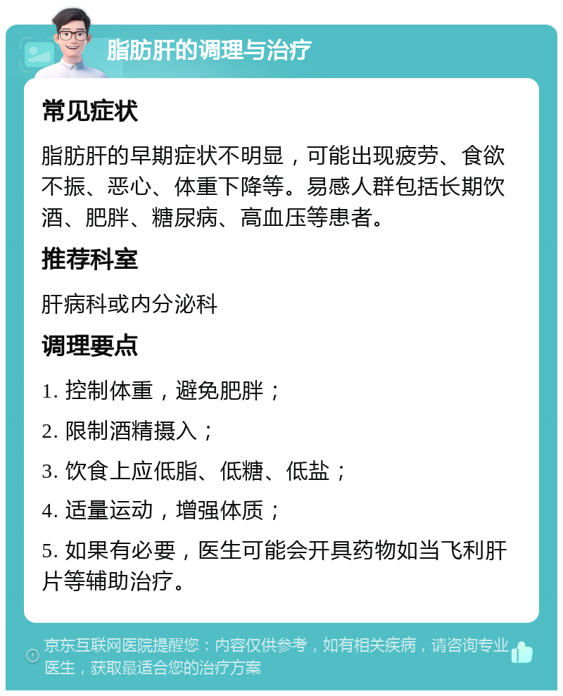 脂肪肝的调理与治疗 常见症状 脂肪肝的早期症状不明显，可能出现疲劳、食欲不振、恶心、体重下降等。易感人群包括长期饮酒、肥胖、糖尿病、高血压等患者。 推荐科室 肝病科或内分泌科 调理要点 1. 控制体重，避免肥胖； 2. 限制酒精摄入； 3. 饮食上应低脂、低糖、低盐； 4. 适量运动，增强体质； 5. 如果有必要，医生可能会开具药物如当飞利肝片等辅助治疗。