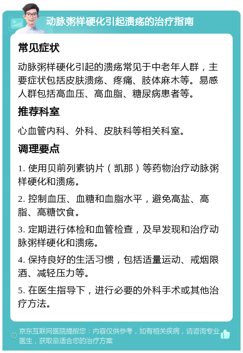 动脉粥样硬化引起溃疡的治疗指南 常见症状 动脉粥样硬化引起的溃疡常见于中老年人群，主要症状包括皮肤溃疡、疼痛、肢体麻木等。易感人群包括高血压、高血脂、糖尿病患者等。 推荐科室 心血管内科、外科、皮肤科等相关科室。 调理要点 1. 使用贝前列素钠片（凯那）等药物治疗动脉粥样硬化和溃疡。 2. 控制血压、血糖和血脂水平，避免高盐、高脂、高糖饮食。 3. 定期进行体检和血管检查，及早发现和治疗动脉粥样硬化和溃疡。 4. 保持良好的生活习惯，包括适量运动、戒烟限酒、减轻压力等。 5. 在医生指导下，进行必要的外科手术或其他治疗方法。