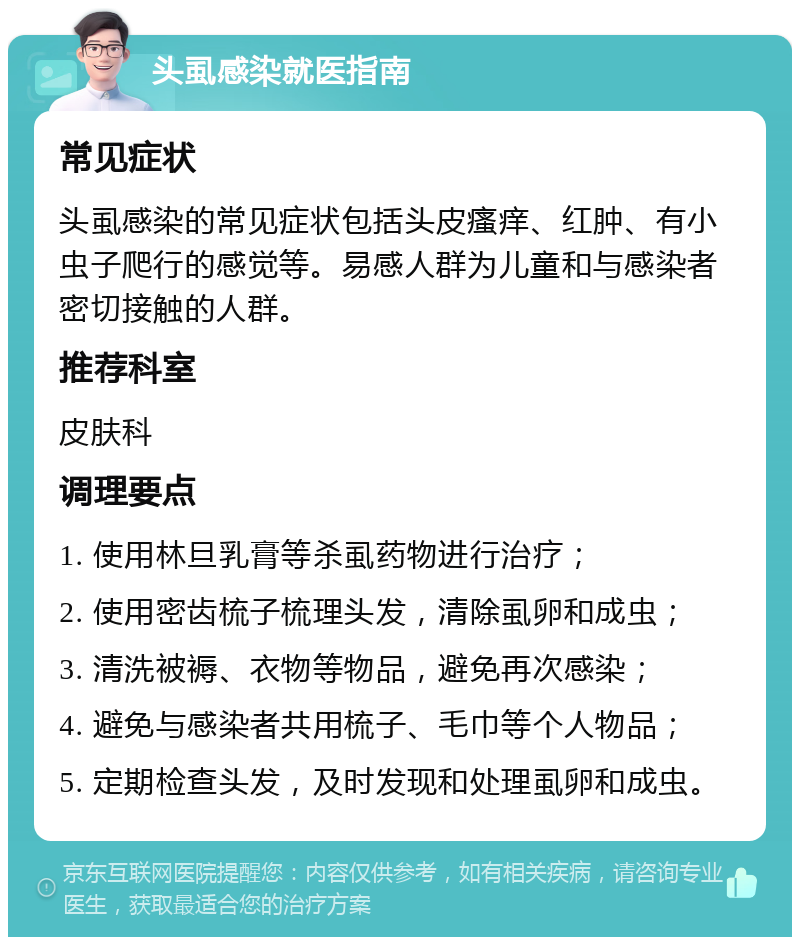 头虱感染就医指南 常见症状 头虱感染的常见症状包括头皮瘙痒、红肿、有小虫子爬行的感觉等。易感人群为儿童和与感染者密切接触的人群。 推荐科室 皮肤科 调理要点 1. 使用林旦乳膏等杀虱药物进行治疗； 2. 使用密齿梳子梳理头发，清除虱卵和成虫； 3. 清洗被褥、衣物等物品，避免再次感染； 4. 避免与感染者共用梳子、毛巾等个人物品； 5. 定期检查头发，及时发现和处理虱卵和成虫。