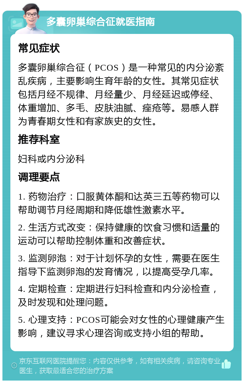 多囊卵巢综合征就医指南 常见症状 多囊卵巢综合征（PCOS）是一种常见的内分泌紊乱疾病，主要影响生育年龄的女性。其常见症状包括月经不规律、月经量少、月经延迟或停经、体重增加、多毛、皮肤油腻、痤疮等。易感人群为青春期女性和有家族史的女性。 推荐科室 妇科或内分泌科 调理要点 1. 药物治疗：口服黄体酮和达英三五等药物可以帮助调节月经周期和降低雄性激素水平。 2. 生活方式改变：保持健康的饮食习惯和适量的运动可以帮助控制体重和改善症状。 3. 监测卵泡：对于计划怀孕的女性，需要在医生指导下监测卵泡的发育情况，以提高受孕几率。 4. 定期检查：定期进行妇科检查和内分泌检查，及时发现和处理问题。 5. 心理支持：PCOS可能会对女性的心理健康产生影响，建议寻求心理咨询或支持小组的帮助。