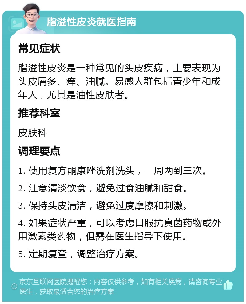 脂溢性皮炎就医指南 常见症状 脂溢性皮炎是一种常见的头皮疾病，主要表现为头皮屑多、痒、油腻。易感人群包括青少年和成年人，尤其是油性皮肤者。 推荐科室 皮肤科 调理要点 1. 使用复方酮康唑洗剂洗头，一周两到三次。 2. 注意清淡饮食，避免过食油腻和甜食。 3. 保持头皮清洁，避免过度摩擦和刺激。 4. 如果症状严重，可以考虑口服抗真菌药物或外用激素类药物，但需在医生指导下使用。 5. 定期复查，调整治疗方案。