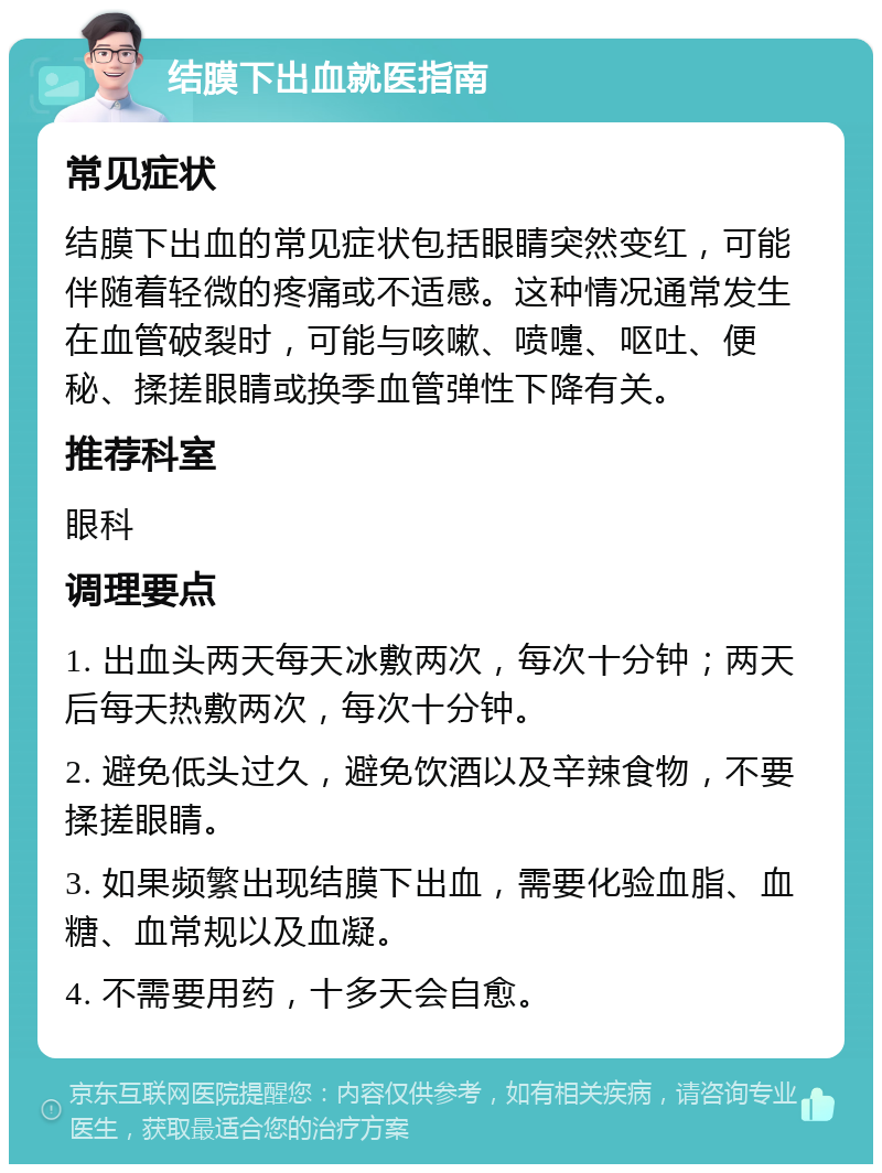 结膜下出血就医指南 常见症状 结膜下出血的常见症状包括眼睛突然变红，可能伴随着轻微的疼痛或不适感。这种情况通常发生在血管破裂时，可能与咳嗽、喷嚏、呕吐、便秘、揉搓眼睛或换季血管弹性下降有关。 推荐科室 眼科 调理要点 1. 出血头两天每天冰敷两次，每次十分钟；两天后每天热敷两次，每次十分钟。 2. 避免低头过久，避免饮酒以及辛辣食物，不要揉搓眼睛。 3. 如果频繁出现结膜下出血，需要化验血脂、血糖、血常规以及血凝。 4. 不需要用药，十多天会自愈。