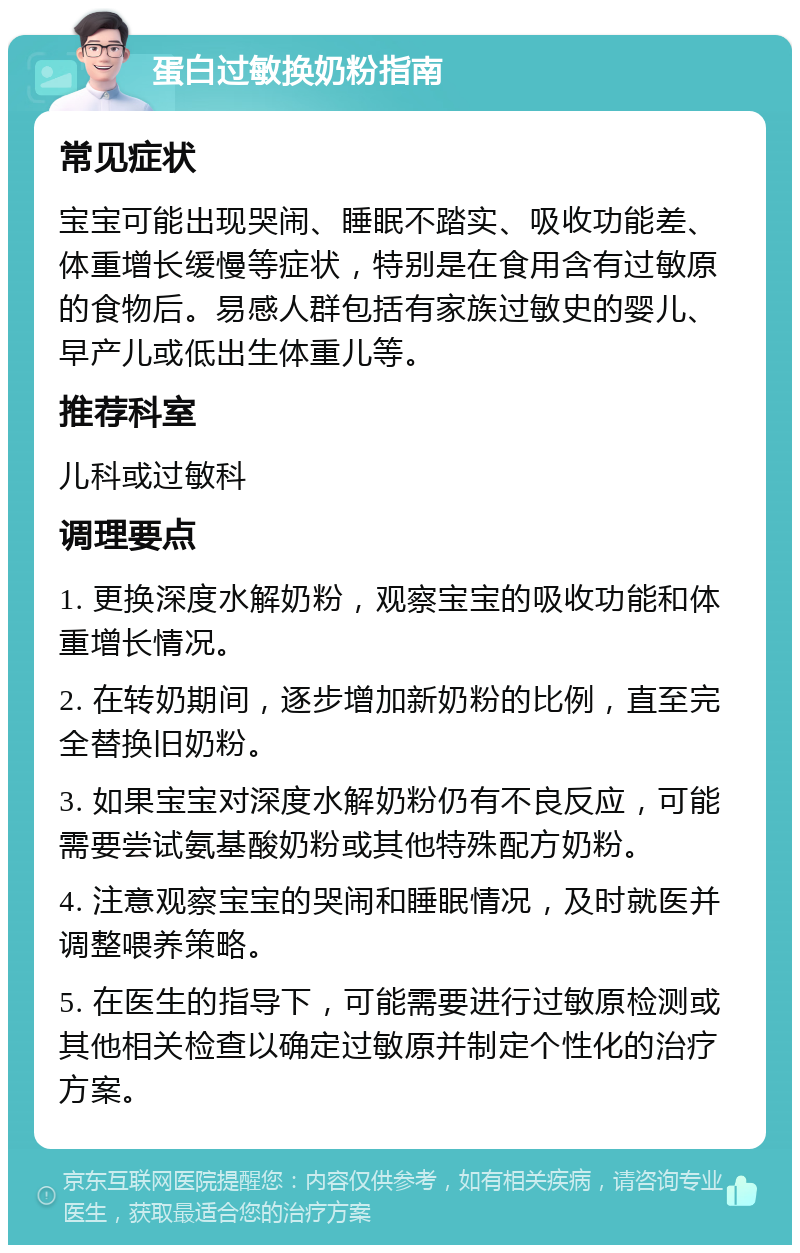 蛋白过敏换奶粉指南 常见症状 宝宝可能出现哭闹、睡眠不踏实、吸收功能差、体重增长缓慢等症状，特别是在食用含有过敏原的食物后。易感人群包括有家族过敏史的婴儿、早产儿或低出生体重儿等。 推荐科室 儿科或过敏科 调理要点 1. 更换深度水解奶粉，观察宝宝的吸收功能和体重增长情况。 2. 在转奶期间，逐步增加新奶粉的比例，直至完全替换旧奶粉。 3. 如果宝宝对深度水解奶粉仍有不良反应，可能需要尝试氨基酸奶粉或其他特殊配方奶粉。 4. 注意观察宝宝的哭闹和睡眠情况，及时就医并调整喂养策略。 5. 在医生的指导下，可能需要进行过敏原检测或其他相关检查以确定过敏原并制定个性化的治疗方案。