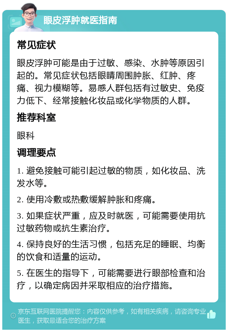 眼皮浮肿就医指南 常见症状 眼皮浮肿可能是由于过敏、感染、水肿等原因引起的。常见症状包括眼睛周围肿胀、红肿、疼痛、视力模糊等。易感人群包括有过敏史、免疫力低下、经常接触化妆品或化学物质的人群。 推荐科室 眼科 调理要点 1. 避免接触可能引起过敏的物质，如化妆品、洗发水等。 2. 使用冷敷或热敷缓解肿胀和疼痛。 3. 如果症状严重，应及时就医，可能需要使用抗过敏药物或抗生素治疗。 4. 保持良好的生活习惯，包括充足的睡眠、均衡的饮食和适量的运动。 5. 在医生的指导下，可能需要进行眼部检查和治疗，以确定病因并采取相应的治疗措施。