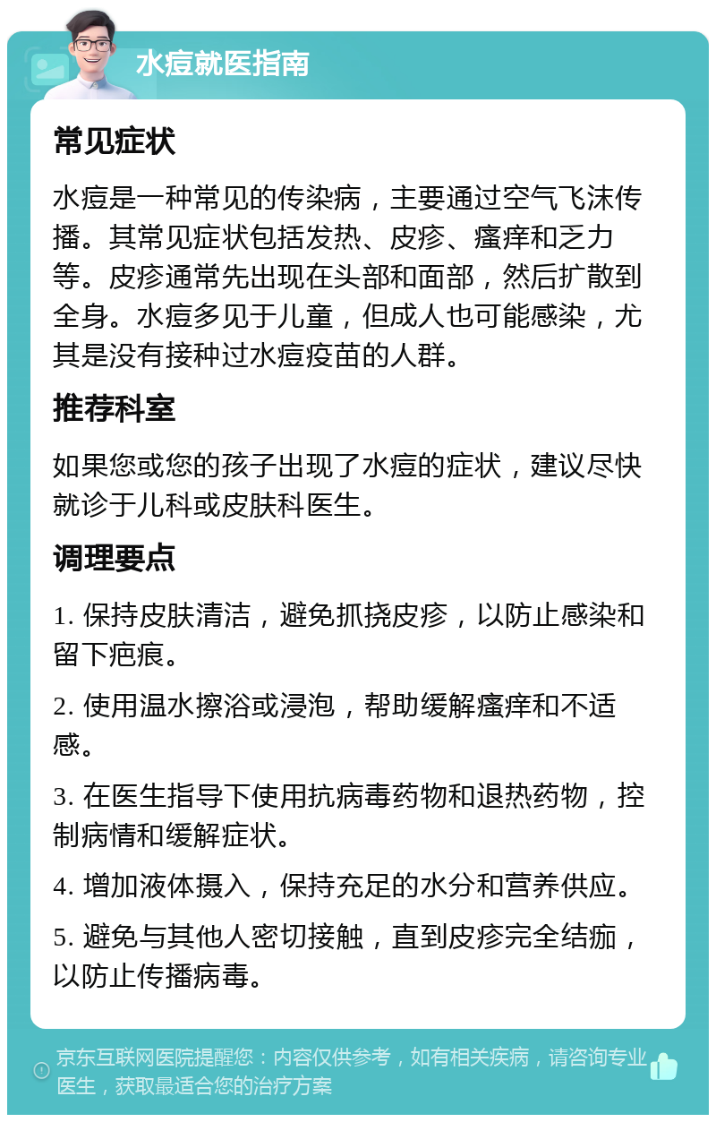 水痘就医指南 常见症状 水痘是一种常见的传染病，主要通过空气飞沫传播。其常见症状包括发热、皮疹、瘙痒和乏力等。皮疹通常先出现在头部和面部，然后扩散到全身。水痘多见于儿童，但成人也可能感染，尤其是没有接种过水痘疫苗的人群。 推荐科室 如果您或您的孩子出现了水痘的症状，建议尽快就诊于儿科或皮肤科医生。 调理要点 1. 保持皮肤清洁，避免抓挠皮疹，以防止感染和留下疤痕。 2. 使用温水擦浴或浸泡，帮助缓解瘙痒和不适感。 3. 在医生指导下使用抗病毒药物和退热药物，控制病情和缓解症状。 4. 增加液体摄入，保持充足的水分和营养供应。 5. 避免与其他人密切接触，直到皮疹完全结痂，以防止传播病毒。