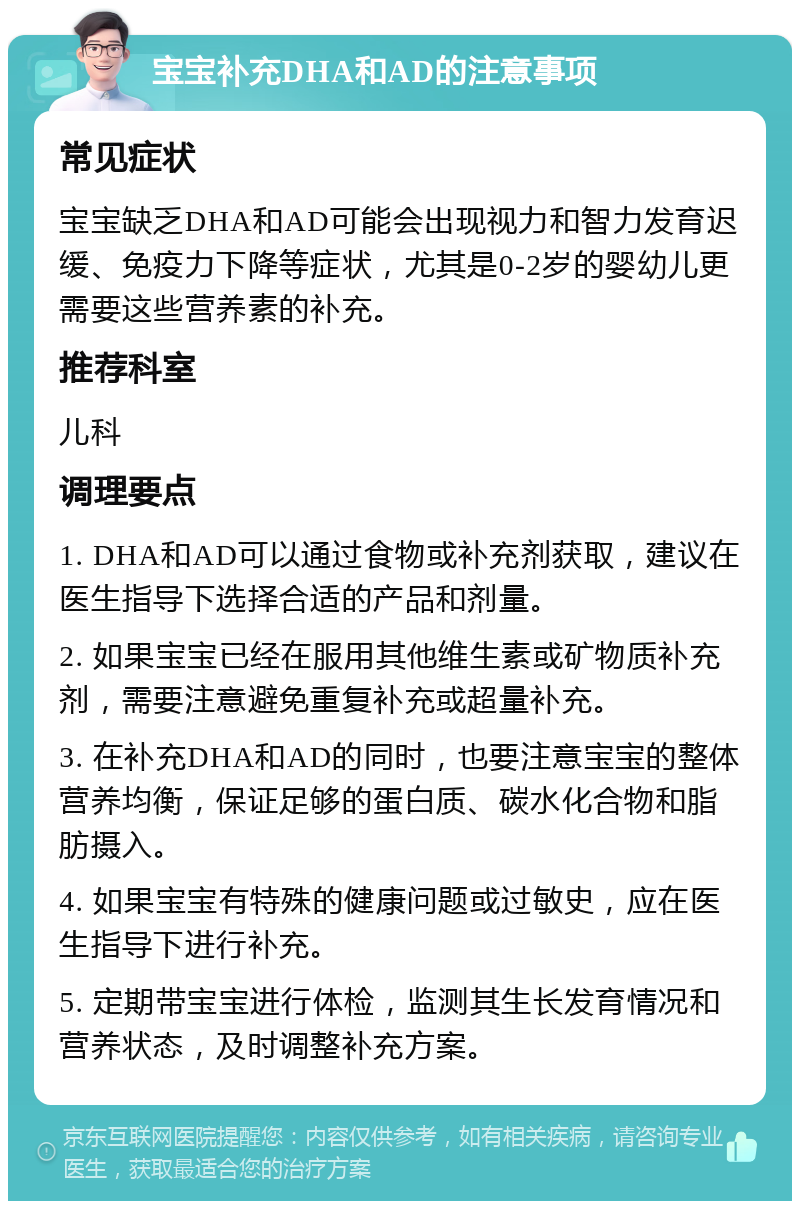 宝宝补充DHA和AD的注意事项 常见症状 宝宝缺乏DHA和AD可能会出现视力和智力发育迟缓、免疫力下降等症状，尤其是0-2岁的婴幼儿更需要这些营养素的补充。 推荐科室 儿科 调理要点 1. DHA和AD可以通过食物或补充剂获取，建议在医生指导下选择合适的产品和剂量。 2. 如果宝宝已经在服用其他维生素或矿物质补充剂，需要注意避免重复补充或超量补充。 3. 在补充DHA和AD的同时，也要注意宝宝的整体营养均衡，保证足够的蛋白质、碳水化合物和脂肪摄入。 4. 如果宝宝有特殊的健康问题或过敏史，应在医生指导下进行补充。 5. 定期带宝宝进行体检，监测其生长发育情况和营养状态，及时调整补充方案。