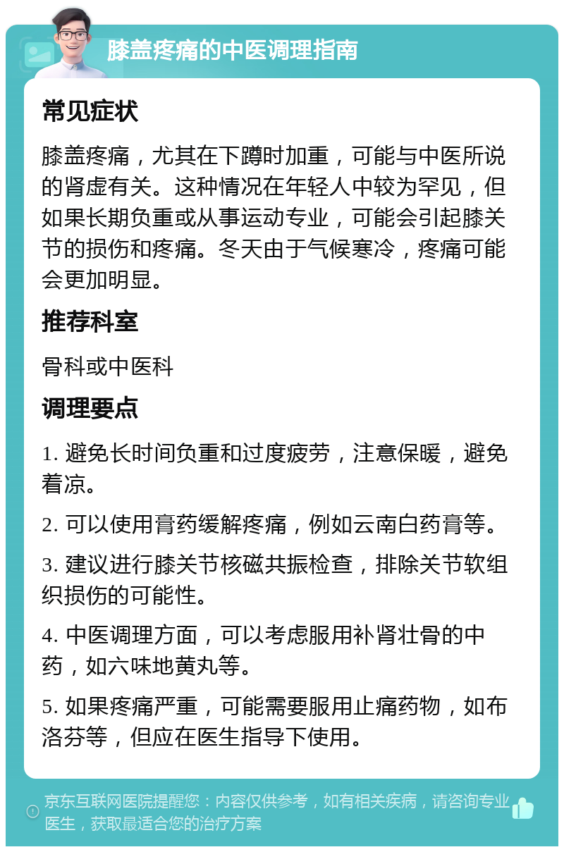 膝盖疼痛的中医调理指南 常见症状 膝盖疼痛，尤其在下蹲时加重，可能与中医所说的肾虚有关。这种情况在年轻人中较为罕见，但如果长期负重或从事运动专业，可能会引起膝关节的损伤和疼痛。冬天由于气候寒冷，疼痛可能会更加明显。 推荐科室 骨科或中医科 调理要点 1. 避免长时间负重和过度疲劳，注意保暖，避免着凉。 2. 可以使用膏药缓解疼痛，例如云南白药膏等。 3. 建议进行膝关节核磁共振检查，排除关节软组织损伤的可能性。 4. 中医调理方面，可以考虑服用补肾壮骨的中药，如六味地黄丸等。 5. 如果疼痛严重，可能需要服用止痛药物，如布洛芬等，但应在医生指导下使用。