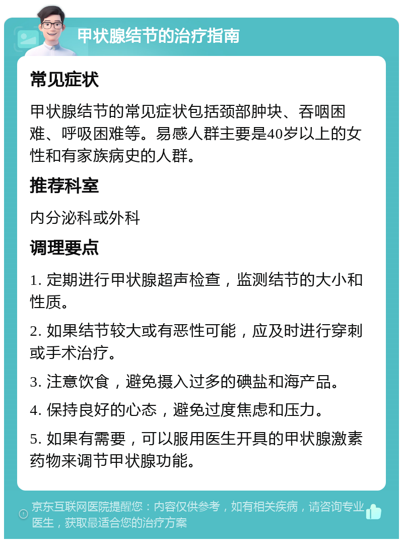 甲状腺结节的治疗指南 常见症状 甲状腺结节的常见症状包括颈部肿块、吞咽困难、呼吸困难等。易感人群主要是40岁以上的女性和有家族病史的人群。 推荐科室 内分泌科或外科 调理要点 1. 定期进行甲状腺超声检查，监测结节的大小和性质。 2. 如果结节较大或有恶性可能，应及时进行穿刺或手术治疗。 3. 注意饮食，避免摄入过多的碘盐和海产品。 4. 保持良好的心态，避免过度焦虑和压力。 5. 如果有需要，可以服用医生开具的甲状腺激素药物来调节甲状腺功能。