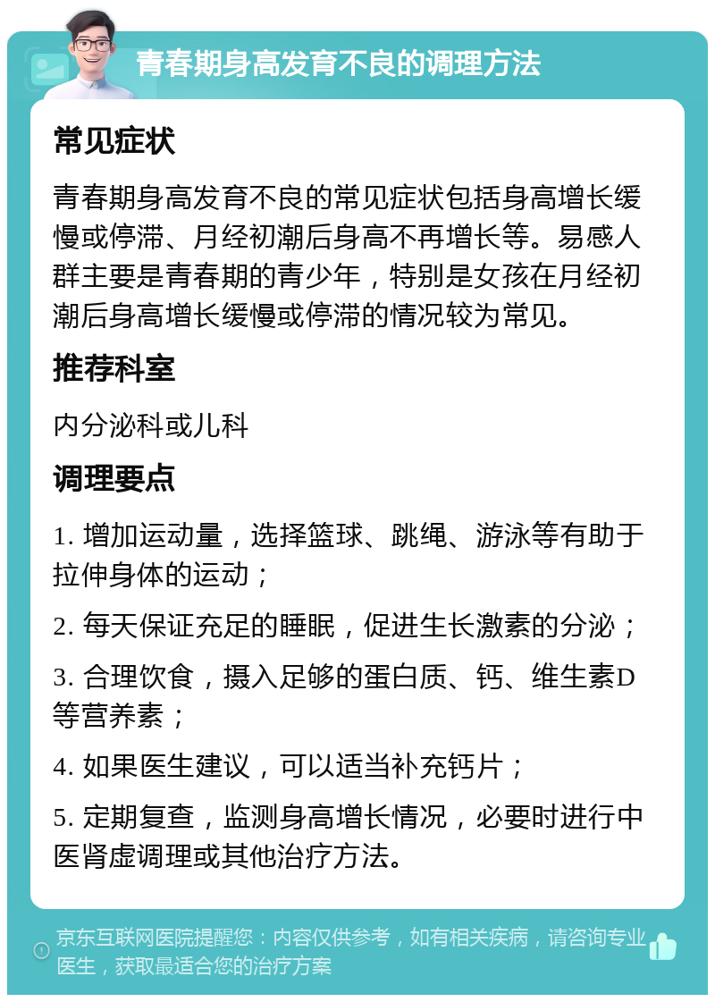 青春期身高发育不良的调理方法 常见症状 青春期身高发育不良的常见症状包括身高增长缓慢或停滞、月经初潮后身高不再增长等。易感人群主要是青春期的青少年，特别是女孩在月经初潮后身高增长缓慢或停滞的情况较为常见。 推荐科室 内分泌科或儿科 调理要点 1. 增加运动量，选择篮球、跳绳、游泳等有助于拉伸身体的运动； 2. 每天保证充足的睡眠，促进生长激素的分泌； 3. 合理饮食，摄入足够的蛋白质、钙、维生素D等营养素； 4. 如果医生建议，可以适当补充钙片； 5. 定期复查，监测身高增长情况，必要时进行中医肾虚调理或其他治疗方法。