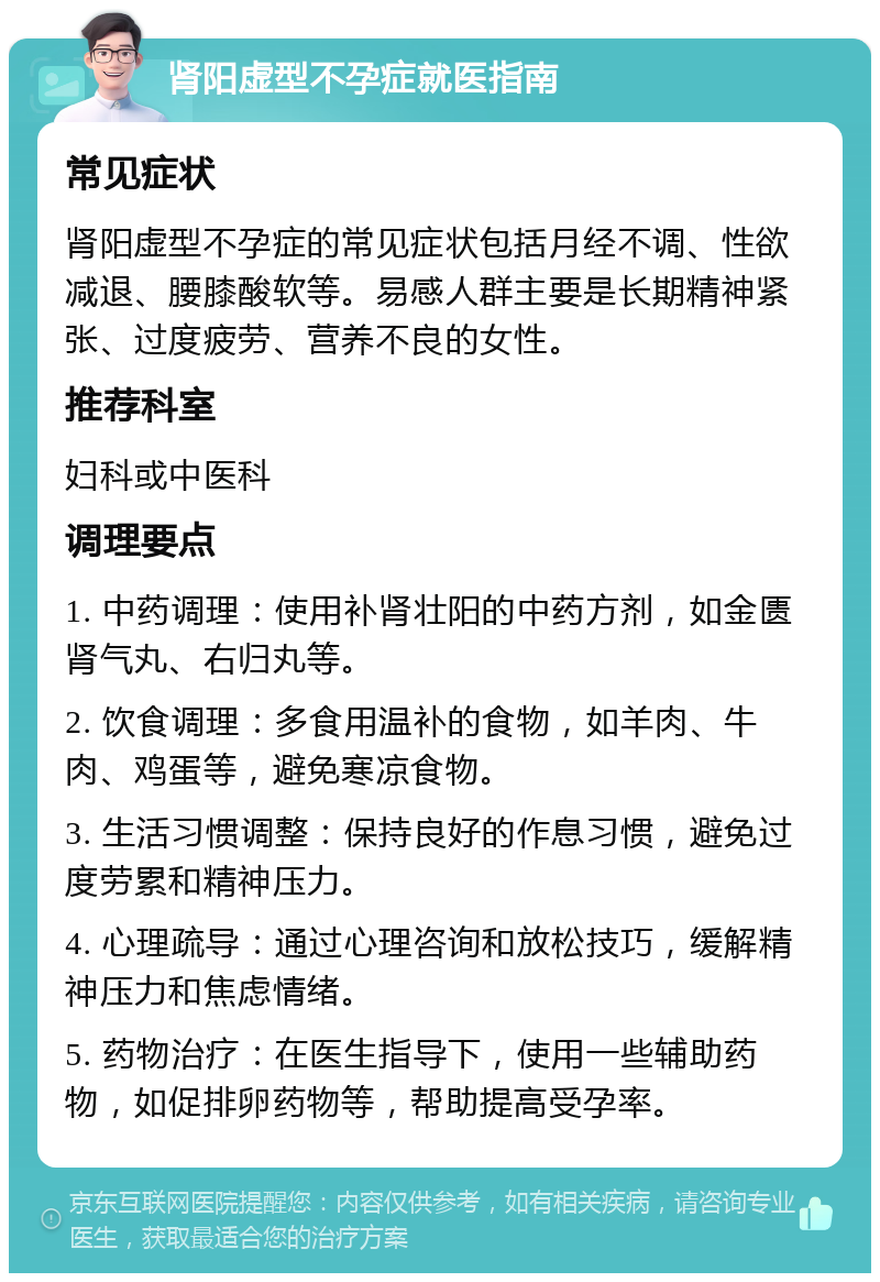 肾阳虚型不孕症就医指南 常见症状 肾阳虚型不孕症的常见症状包括月经不调、性欲减退、腰膝酸软等。易感人群主要是长期精神紧张、过度疲劳、营养不良的女性。 推荐科室 妇科或中医科 调理要点 1. 中药调理：使用补肾壮阳的中药方剂，如金匮肾气丸、右归丸等。 2. 饮食调理：多食用温补的食物，如羊肉、牛肉、鸡蛋等，避免寒凉食物。 3. 生活习惯调整：保持良好的作息习惯，避免过度劳累和精神压力。 4. 心理疏导：通过心理咨询和放松技巧，缓解精神压力和焦虑情绪。 5. 药物治疗：在医生指导下，使用一些辅助药物，如促排卵药物等，帮助提高受孕率。