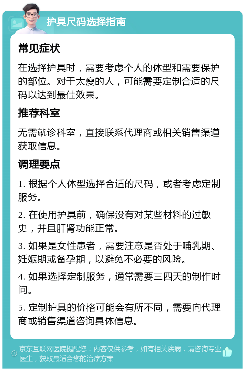 护具尺码选择指南 常见症状 在选择护具时，需要考虑个人的体型和需要保护的部位。对于太瘦的人，可能需要定制合适的尺码以达到最佳效果。 推荐科室 无需就诊科室，直接联系代理商或相关销售渠道获取信息。 调理要点 1. 根据个人体型选择合适的尺码，或者考虑定制服务。 2. 在使用护具前，确保没有对某些材料的过敏史，并且肝肾功能正常。 3. 如果是女性患者，需要注意是否处于哺乳期、妊娠期或备孕期，以避免不必要的风险。 4. 如果选择定制服务，通常需要三四天的制作时间。 5. 定制护具的价格可能会有所不同，需要向代理商或销售渠道咨询具体信息。