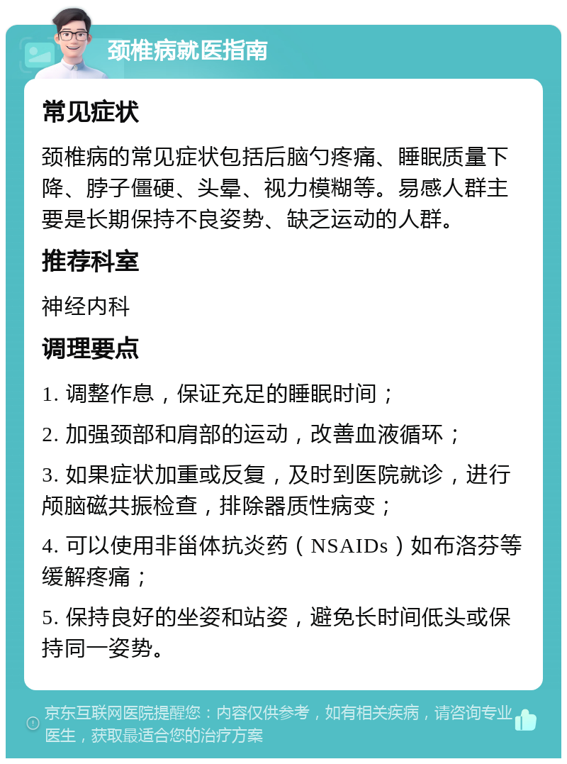 颈椎病就医指南 常见症状 颈椎病的常见症状包括后脑勺疼痛、睡眠质量下降、脖子僵硬、头晕、视力模糊等。易感人群主要是长期保持不良姿势、缺乏运动的人群。 推荐科室 神经内科 调理要点 1. 调整作息，保证充足的睡眠时间； 2. 加强颈部和肩部的运动，改善血液循环； 3. 如果症状加重或反复，及时到医院就诊，进行颅脑磁共振检查，排除器质性病变； 4. 可以使用非甾体抗炎药（NSAIDs）如布洛芬等缓解疼痛； 5. 保持良好的坐姿和站姿，避免长时间低头或保持同一姿势。