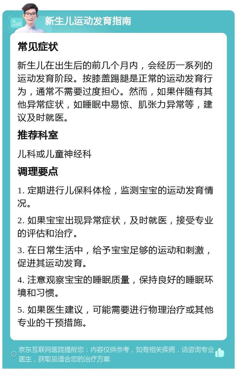 新生儿运动发育指南 常见症状 新生儿在出生后的前几个月内，会经历一系列的运动发育阶段。按膝盖踢腿是正常的运动发育行为，通常不需要过度担心。然而，如果伴随有其他异常症状，如睡眠中易惊、肌张力异常等，建议及时就医。 推荐科室 儿科或儿童神经科 调理要点 1. 定期进行儿保科体检，监测宝宝的运动发育情况。 2. 如果宝宝出现异常症状，及时就医，接受专业的评估和治疗。 3. 在日常生活中，给予宝宝足够的运动和刺激，促进其运动发育。 4. 注意观察宝宝的睡眠质量，保持良好的睡眠环境和习惯。 5. 如果医生建议，可能需要进行物理治疗或其他专业的干预措施。