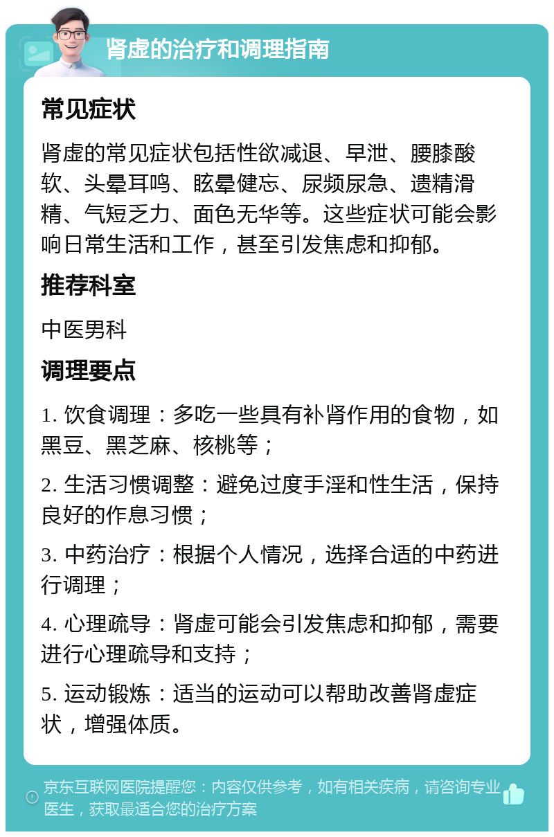 肾虚的治疗和调理指南 常见症状 肾虚的常见症状包括性欲减退、早泄、腰膝酸软、头晕耳鸣、眩晕健忘、尿频尿急、遗精滑精、气短乏力、面色无华等。这些症状可能会影响日常生活和工作，甚至引发焦虑和抑郁。 推荐科室 中医男科 调理要点 1. 饮食调理：多吃一些具有补肾作用的食物，如黑豆、黑芝麻、核桃等； 2. 生活习惯调整：避免过度手淫和性生活，保持良好的作息习惯； 3. 中药治疗：根据个人情况，选择合适的中药进行调理； 4. 心理疏导：肾虚可能会引发焦虑和抑郁，需要进行心理疏导和支持； 5. 运动锻炼：适当的运动可以帮助改善肾虚症状，增强体质。