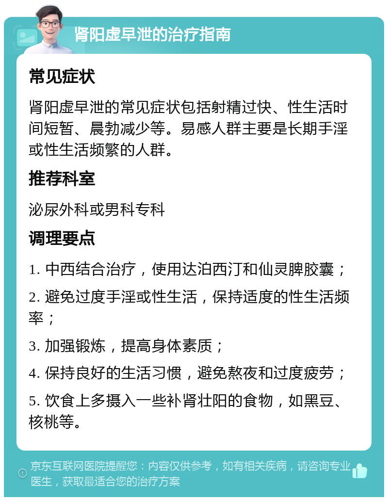 肾阳虚早泄的治疗指南 常见症状 肾阳虚早泄的常见症状包括射精过快、性生活时间短暂、晨勃减少等。易感人群主要是长期手淫或性生活频繁的人群。 推荐科室 泌尿外科或男科专科 调理要点 1. 中西结合治疗，使用达泊西汀和仙灵脾胶囊； 2. 避免过度手淫或性生活，保持适度的性生活频率； 3. 加强锻炼，提高身体素质； 4. 保持良好的生活习惯，避免熬夜和过度疲劳； 5. 饮食上多摄入一些补肾壮阳的食物，如黑豆、核桃等。