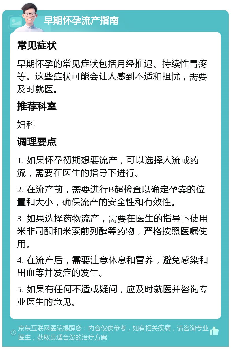 早期怀孕流产指南 常见症状 早期怀孕的常见症状包括月经推迟、持续性胃疼等。这些症状可能会让人感到不适和担忧，需要及时就医。 推荐科室 妇科 调理要点 1. 如果怀孕初期想要流产，可以选择人流或药流，需要在医生的指导下进行。 2. 在流产前，需要进行B超检查以确定孕囊的位置和大小，确保流产的安全性和有效性。 3. 如果选择药物流产，需要在医生的指导下使用米非司酮和米索前列醇等药物，严格按照医嘱使用。 4. 在流产后，需要注意休息和营养，避免感染和出血等并发症的发生。 5. 如果有任何不适或疑问，应及时就医并咨询专业医生的意见。