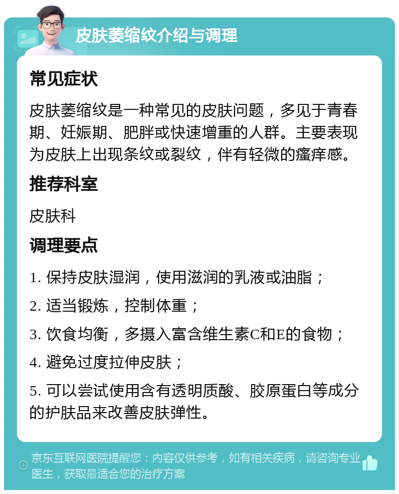 皮肤萎缩纹介绍与调理 常见症状 皮肤萎缩纹是一种常见的皮肤问题，多见于青春期、妊娠期、肥胖或快速增重的人群。主要表现为皮肤上出现条纹或裂纹，伴有轻微的瘙痒感。 推荐科室 皮肤科 调理要点 1. 保持皮肤湿润，使用滋润的乳液或油脂； 2. 适当锻炼，控制体重； 3. 饮食均衡，多摄入富含维生素C和E的食物； 4. 避免过度拉伸皮肤； 5. 可以尝试使用含有透明质酸、胶原蛋白等成分的护肤品来改善皮肤弹性。