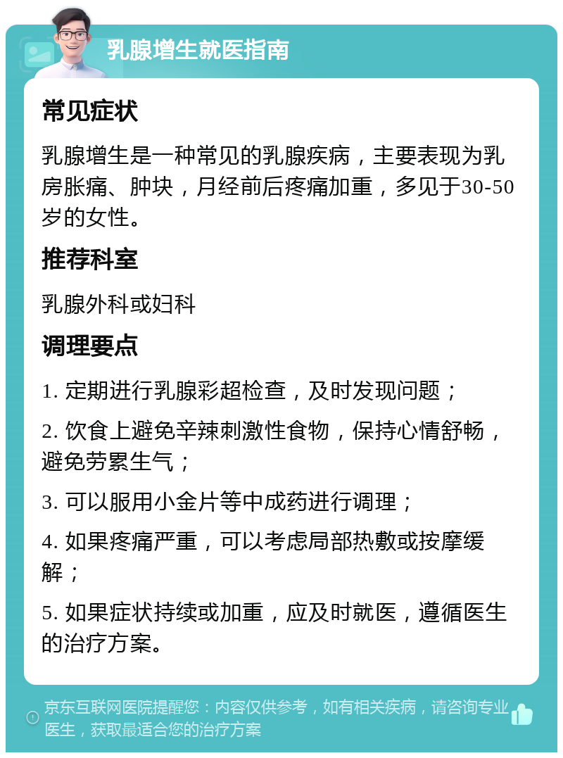 乳腺增生就医指南 常见症状 乳腺增生是一种常见的乳腺疾病，主要表现为乳房胀痛、肿块，月经前后疼痛加重，多见于30-50岁的女性。 推荐科室 乳腺外科或妇科 调理要点 1. 定期进行乳腺彩超检查，及时发现问题； 2. 饮食上避免辛辣刺激性食物，保持心情舒畅，避免劳累生气； 3. 可以服用小金片等中成药进行调理； 4. 如果疼痛严重，可以考虑局部热敷或按摩缓解； 5. 如果症状持续或加重，应及时就医，遵循医生的治疗方案。