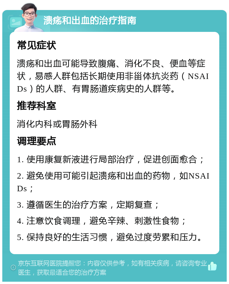 溃疡和出血的治疗指南 常见症状 溃疡和出血可能导致腹痛、消化不良、便血等症状，易感人群包括长期使用非甾体抗炎药（NSAIDs）的人群、有胃肠道疾病史的人群等。 推荐科室 消化内科或胃肠外科 调理要点 1. 使用康复新液进行局部治疗，促进创面愈合； 2. 避免使用可能引起溃疡和出血的药物，如NSAIDs； 3. 遵循医生的治疗方案，定期复查； 4. 注意饮食调理，避免辛辣、刺激性食物； 5. 保持良好的生活习惯，避免过度劳累和压力。