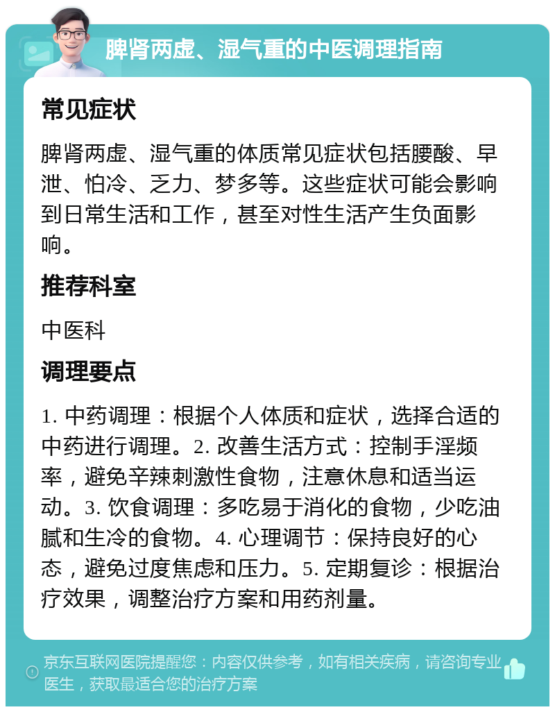 脾肾两虚、湿气重的中医调理指南 常见症状 脾肾两虚、湿气重的体质常见症状包括腰酸、早泄、怕冷、乏力、梦多等。这些症状可能会影响到日常生活和工作，甚至对性生活产生负面影响。 推荐科室 中医科 调理要点 1. 中药调理：根据个人体质和症状，选择合适的中药进行调理。2. 改善生活方式：控制手淫频率，避免辛辣刺激性食物，注意休息和适当运动。3. 饮食调理：多吃易于消化的食物，少吃油腻和生冷的食物。4. 心理调节：保持良好的心态，避免过度焦虑和压力。5. 定期复诊：根据治疗效果，调整治疗方案和用药剂量。