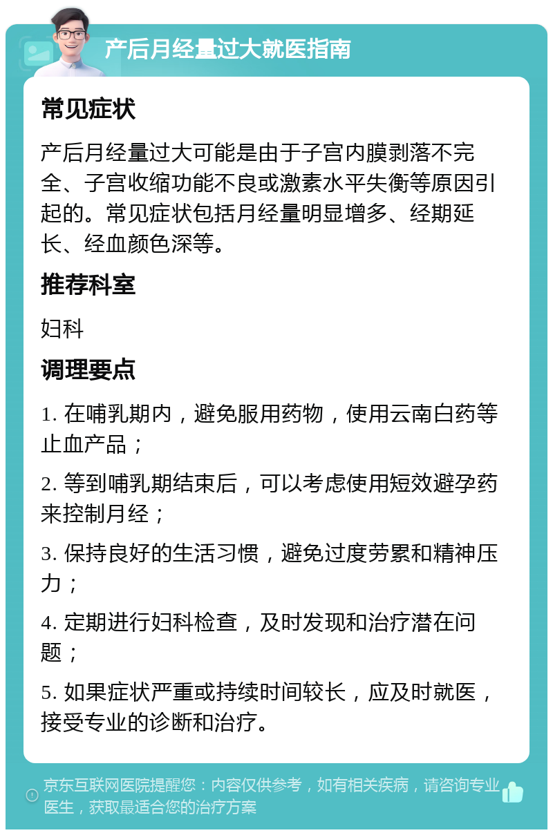 产后月经量过大就医指南 常见症状 产后月经量过大可能是由于子宫内膜剥落不完全、子宫收缩功能不良或激素水平失衡等原因引起的。常见症状包括月经量明显增多、经期延长、经血颜色深等。 推荐科室 妇科 调理要点 1. 在哺乳期内，避免服用药物，使用云南白药等止血产品； 2. 等到哺乳期结束后，可以考虑使用短效避孕药来控制月经； 3. 保持良好的生活习惯，避免过度劳累和精神压力； 4. 定期进行妇科检查，及时发现和治疗潜在问题； 5. 如果症状严重或持续时间较长，应及时就医，接受专业的诊断和治疗。