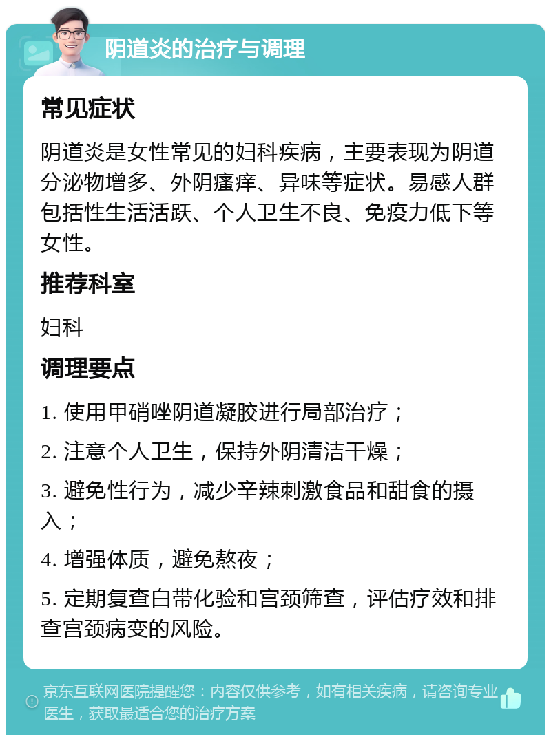 阴道炎的治疗与调理 常见症状 阴道炎是女性常见的妇科疾病，主要表现为阴道分泌物增多、外阴瘙痒、异味等症状。易感人群包括性生活活跃、个人卫生不良、免疫力低下等女性。 推荐科室 妇科 调理要点 1. 使用甲硝唑阴道凝胶进行局部治疗； 2. 注意个人卫生，保持外阴清洁干燥； 3. 避免性行为，减少辛辣刺激食品和甜食的摄入； 4. 增强体质，避免熬夜； 5. 定期复查白带化验和宫颈筛查，评估疗效和排查宫颈病变的风险。