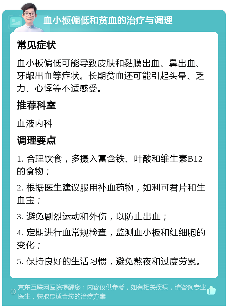 血小板偏低和贫血的治疗与调理 常见症状 血小板偏低可能导致皮肤和黏膜出血、鼻出血、牙龈出血等症状。长期贫血还可能引起头晕、乏力、心悸等不适感受。 推荐科室 血液内科 调理要点 1. 合理饮食，多摄入富含铁、叶酸和维生素B12的食物； 2. 根据医生建议服用补血药物，如利可君片和生血宝； 3. 避免剧烈运动和外伤，以防止出血； 4. 定期进行血常规检查，监测血小板和红细胞的变化； 5. 保持良好的生活习惯，避免熬夜和过度劳累。