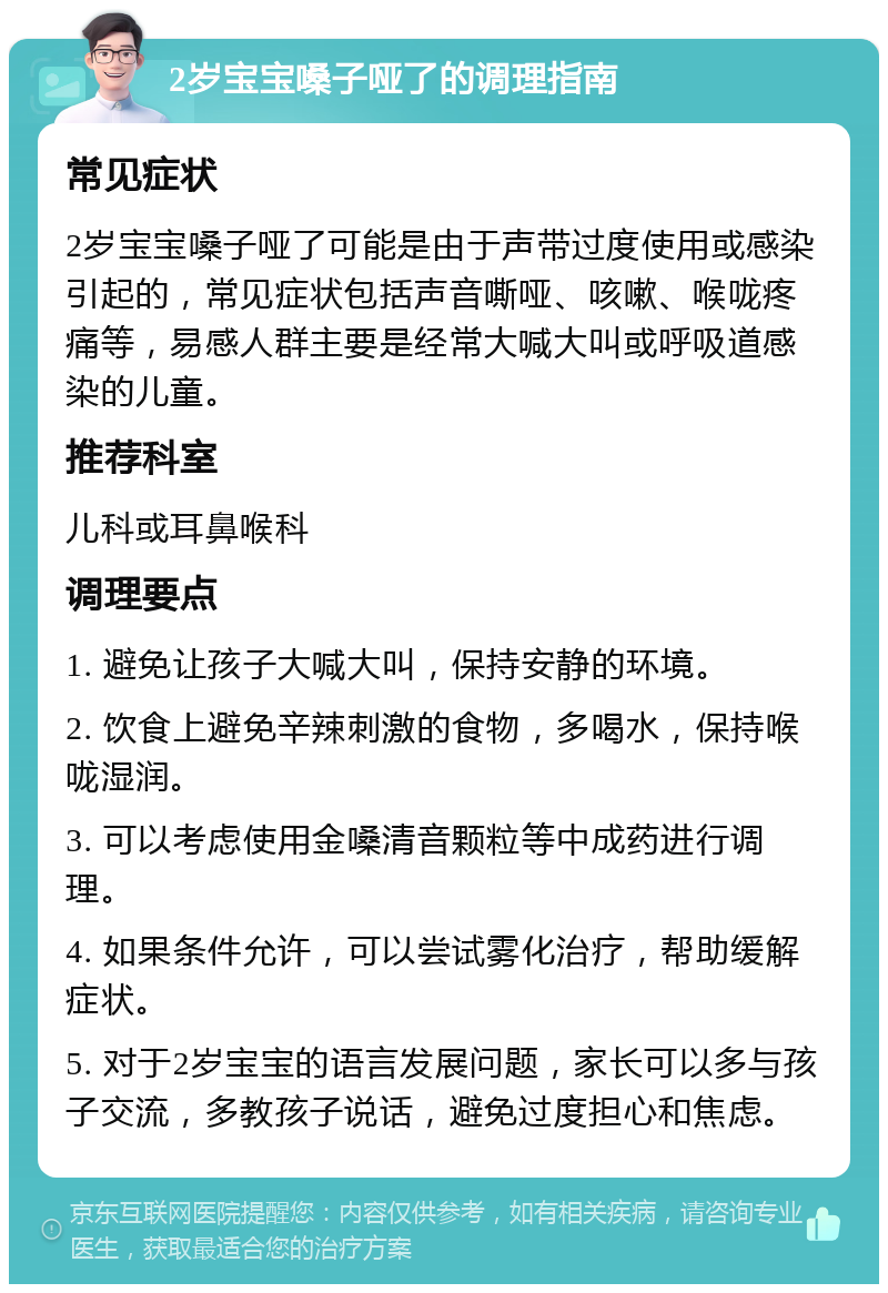 2岁宝宝嗓子哑了的调理指南 常见症状 2岁宝宝嗓子哑了可能是由于声带过度使用或感染引起的，常见症状包括声音嘶哑、咳嗽、喉咙疼痛等，易感人群主要是经常大喊大叫或呼吸道感染的儿童。 推荐科室 儿科或耳鼻喉科 调理要点 1. 避免让孩子大喊大叫，保持安静的环境。 2. 饮食上避免辛辣刺激的食物，多喝水，保持喉咙湿润。 3. 可以考虑使用金嗓清音颗粒等中成药进行调理。 4. 如果条件允许，可以尝试雾化治疗，帮助缓解症状。 5. 对于2岁宝宝的语言发展问题，家长可以多与孩子交流，多教孩子说话，避免过度担心和焦虑。