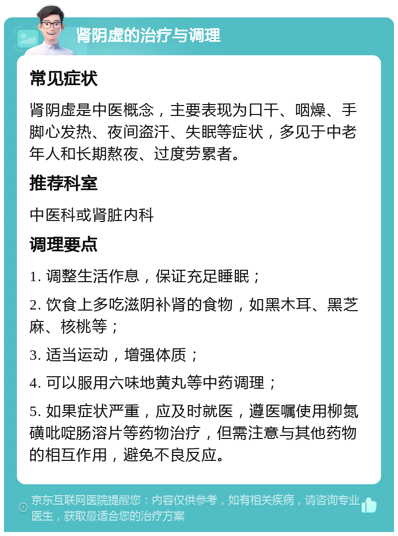 肾阴虚的治疗与调理 常见症状 肾阴虚是中医概念，主要表现为口干、咽燥、手脚心发热、夜间盗汗、失眠等症状，多见于中老年人和长期熬夜、过度劳累者。 推荐科室 中医科或肾脏内科 调理要点 1. 调整生活作息，保证充足睡眠； 2. 饮食上多吃滋阴补肾的食物，如黑木耳、黑芝麻、核桃等； 3. 适当运动，增强体质； 4. 可以服用六味地黄丸等中药调理； 5. 如果症状严重，应及时就医，遵医嘱使用柳氮磺吡啶肠溶片等药物治疗，但需注意与其他药物的相互作用，避免不良反应。