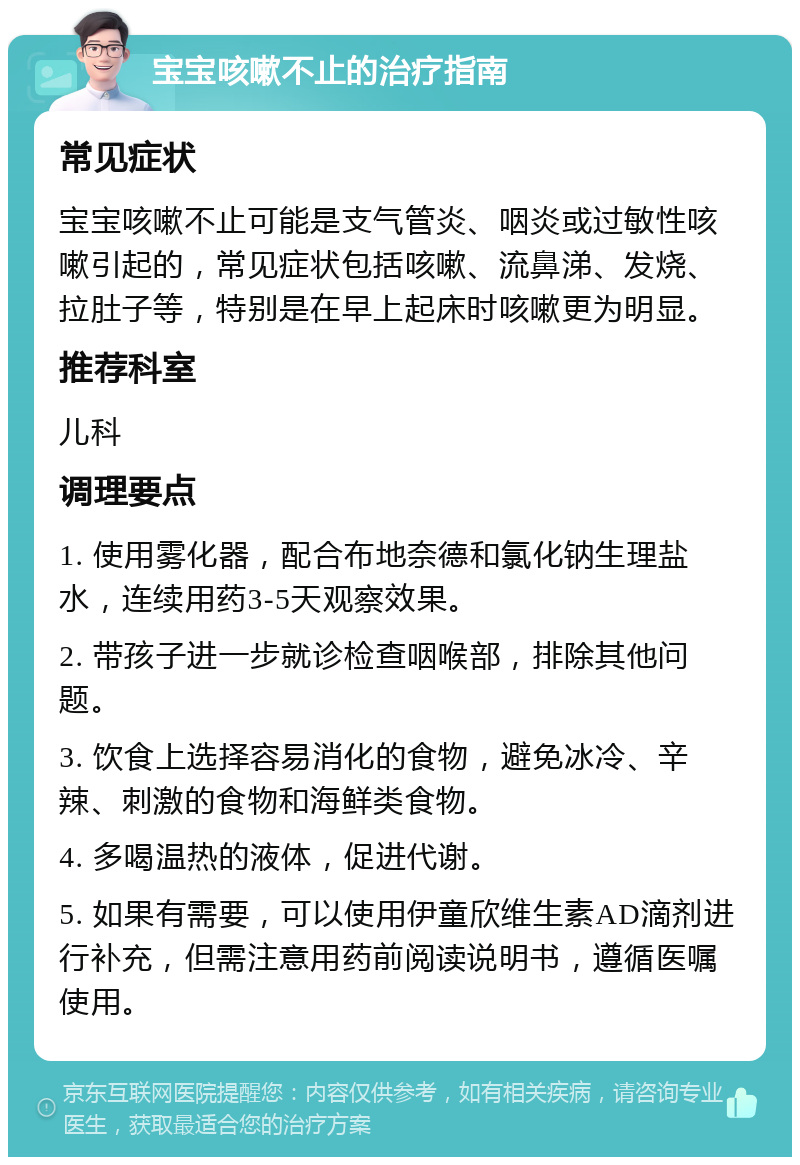 宝宝咳嗽不止的治疗指南 常见症状 宝宝咳嗽不止可能是支气管炎、咽炎或过敏性咳嗽引起的，常见症状包括咳嗽、流鼻涕、发烧、拉肚子等，特别是在早上起床时咳嗽更为明显。 推荐科室 儿科 调理要点 1. 使用雾化器，配合布地奈德和氯化钠生理盐水，连续用药3-5天观察效果。 2. 带孩子进一步就诊检查咽喉部，排除其他问题。 3. 饮食上选择容易消化的食物，避免冰冷、辛辣、刺激的食物和海鲜类食物。 4. 多喝温热的液体，促进代谢。 5. 如果有需要，可以使用伊童欣维生素AD滴剂进行补充，但需注意用药前阅读说明书，遵循医嘱使用。