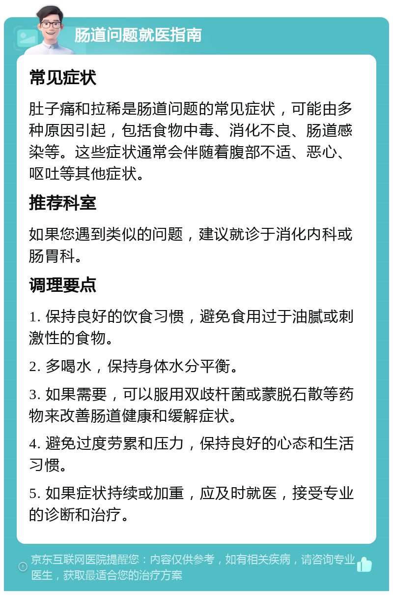 肠道问题就医指南 常见症状 肚子痛和拉稀是肠道问题的常见症状，可能由多种原因引起，包括食物中毒、消化不良、肠道感染等。这些症状通常会伴随着腹部不适、恶心、呕吐等其他症状。 推荐科室 如果您遇到类似的问题，建议就诊于消化内科或肠胃科。 调理要点 1. 保持良好的饮食习惯，避免食用过于油腻或刺激性的食物。 2. 多喝水，保持身体水分平衡。 3. 如果需要，可以服用双歧杆菌或蒙脱石散等药物来改善肠道健康和缓解症状。 4. 避免过度劳累和压力，保持良好的心态和生活习惯。 5. 如果症状持续或加重，应及时就医，接受专业的诊断和治疗。