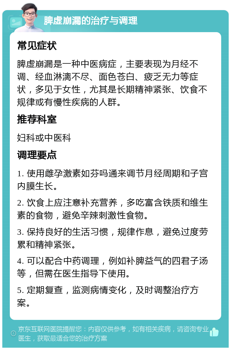 脾虚崩漏的治疗与调理 常见症状 脾虚崩漏是一种中医病症，主要表现为月经不调、经血淋漓不尽、面色苍白、疲乏无力等症状，多见于女性，尤其是长期精神紧张、饮食不规律或有慢性疾病的人群。 推荐科室 妇科或中医科 调理要点 1. 使用雌孕激素如芬吗通来调节月经周期和子宫内膜生长。 2. 饮食上应注意补充营养，多吃富含铁质和维生素的食物，避免辛辣刺激性食物。 3. 保持良好的生活习惯，规律作息，避免过度劳累和精神紧张。 4. 可以配合中药调理，例如补脾益气的四君子汤等，但需在医生指导下使用。 5. 定期复查，监测病情变化，及时调整治疗方案。