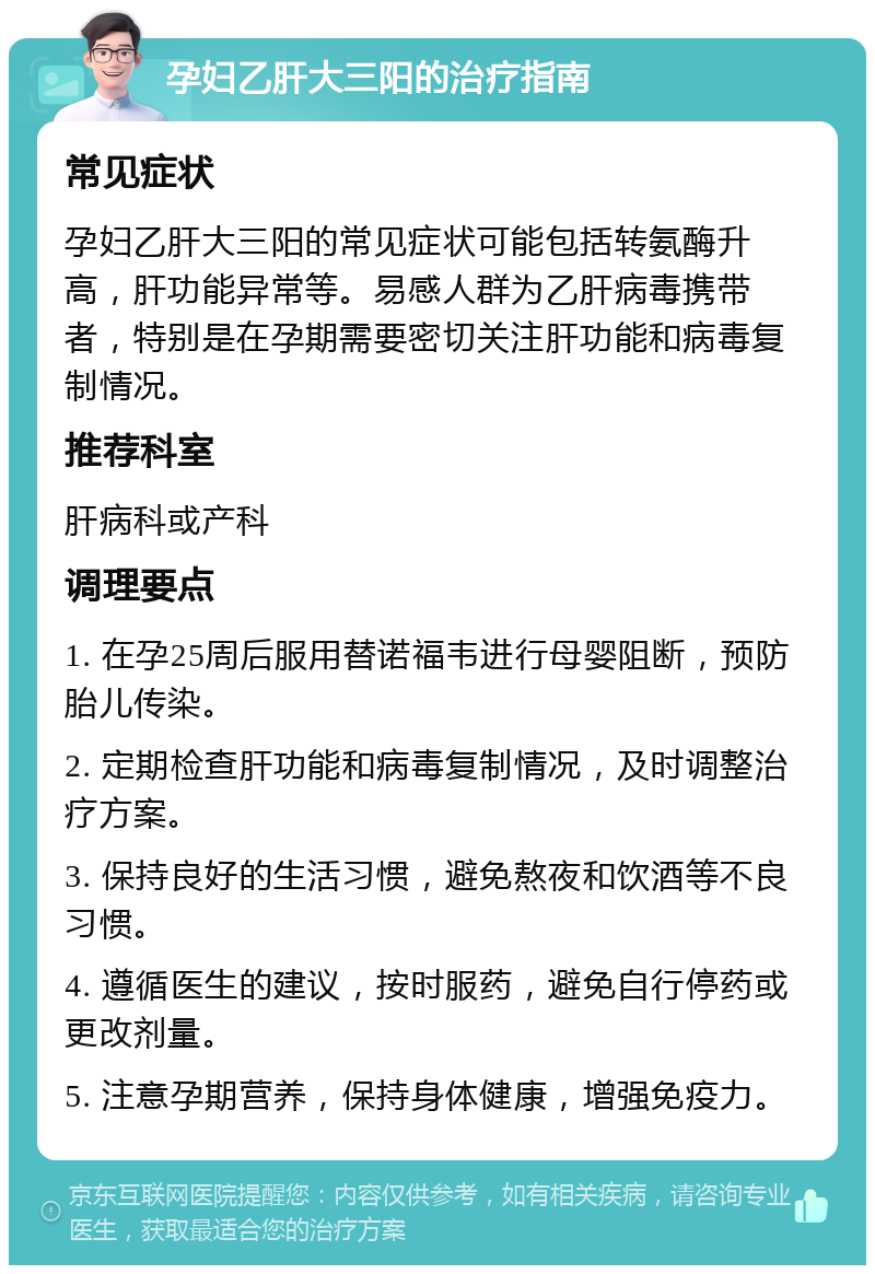 孕妇乙肝大三阳的治疗指南 常见症状 孕妇乙肝大三阳的常见症状可能包括转氨酶升高，肝功能异常等。易感人群为乙肝病毒携带者，特别是在孕期需要密切关注肝功能和病毒复制情况。 推荐科室 肝病科或产科 调理要点 1. 在孕25周后服用替诺福韦进行母婴阻断，预防胎儿传染。 2. 定期检查肝功能和病毒复制情况，及时调整治疗方案。 3. 保持良好的生活习惯，避免熬夜和饮酒等不良习惯。 4. 遵循医生的建议，按时服药，避免自行停药或更改剂量。 5. 注意孕期营养，保持身体健康，增强免疫力。