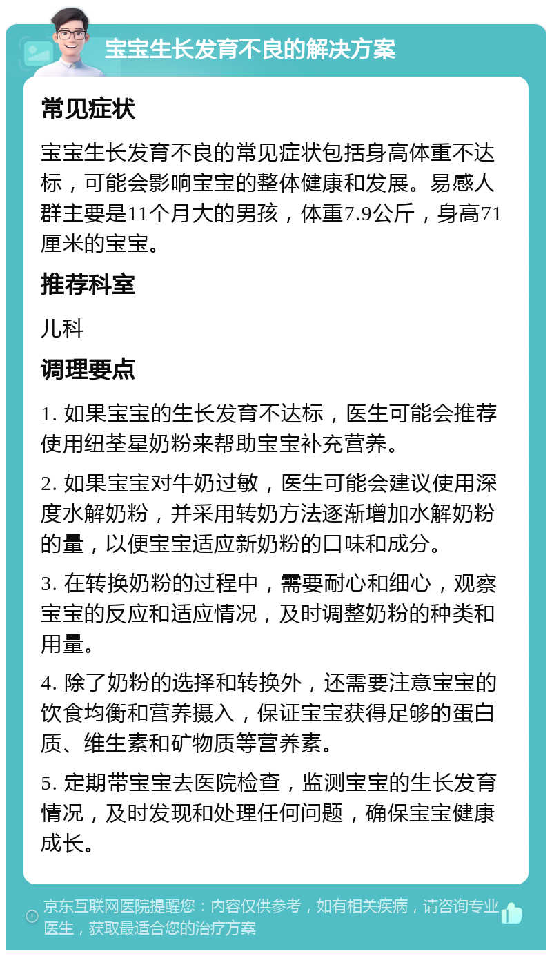 宝宝生长发育不良的解决方案 常见症状 宝宝生长发育不良的常见症状包括身高体重不达标，可能会影响宝宝的整体健康和发展。易感人群主要是11个月大的男孩，体重7.9公斤，身高71厘米的宝宝。 推荐科室 儿科 调理要点 1. 如果宝宝的生长发育不达标，医生可能会推荐使用纽荃星奶粉来帮助宝宝补充营养。 2. 如果宝宝对牛奶过敏，医生可能会建议使用深度水解奶粉，并采用转奶方法逐渐增加水解奶粉的量，以便宝宝适应新奶粉的口味和成分。 3. 在转换奶粉的过程中，需要耐心和细心，观察宝宝的反应和适应情况，及时调整奶粉的种类和用量。 4. 除了奶粉的选择和转换外，还需要注意宝宝的饮食均衡和营养摄入，保证宝宝获得足够的蛋白质、维生素和矿物质等营养素。 5. 定期带宝宝去医院检查，监测宝宝的生长发育情况，及时发现和处理任何问题，确保宝宝健康成长。