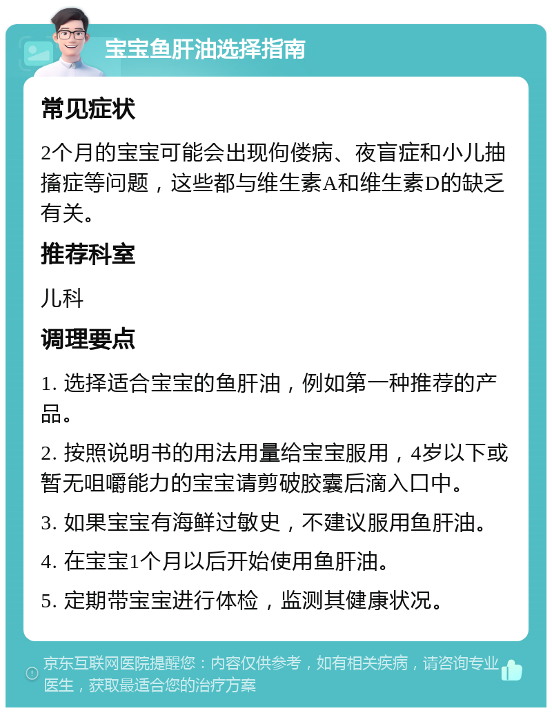 宝宝鱼肝油选择指南 常见症状 2个月的宝宝可能会出现佝偻病、夜盲症和小儿抽搐症等问题，这些都与维生素A和维生素D的缺乏有关。 推荐科室 儿科 调理要点 1. 选择适合宝宝的鱼肝油，例如第一种推荐的产品。 2. 按照说明书的用法用量给宝宝服用，4岁以下或暂无咀嚼能力的宝宝请剪破胶囊后滴入口中。 3. 如果宝宝有海鲜过敏史，不建议服用鱼肝油。 4. 在宝宝1个月以后开始使用鱼肝油。 5. 定期带宝宝进行体检，监测其健康状况。