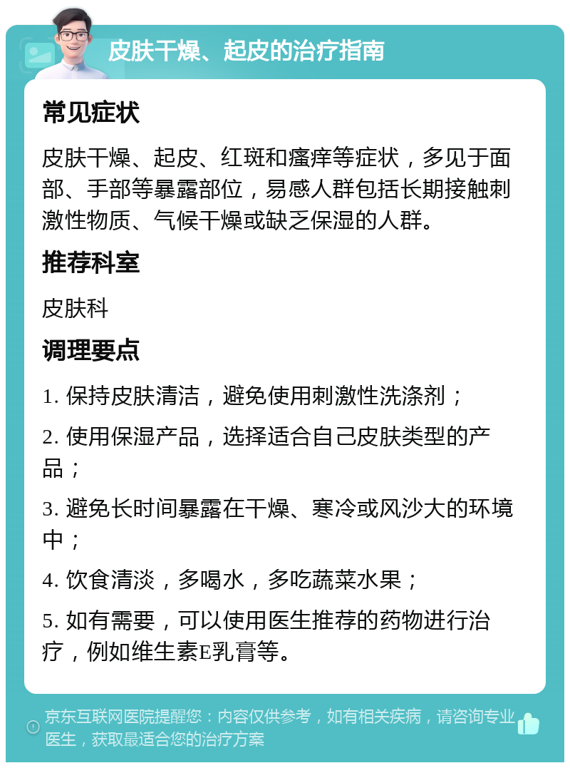 皮肤干燥、起皮的治疗指南 常见症状 皮肤干燥、起皮、红斑和瘙痒等症状，多见于面部、手部等暴露部位，易感人群包括长期接触刺激性物质、气候干燥或缺乏保湿的人群。 推荐科室 皮肤科 调理要点 1. 保持皮肤清洁，避免使用刺激性洗涤剂； 2. 使用保湿产品，选择适合自己皮肤类型的产品； 3. 避免长时间暴露在干燥、寒冷或风沙大的环境中； 4. 饮食清淡，多喝水，多吃蔬菜水果； 5. 如有需要，可以使用医生推荐的药物进行治疗，例如维生素E乳膏等。