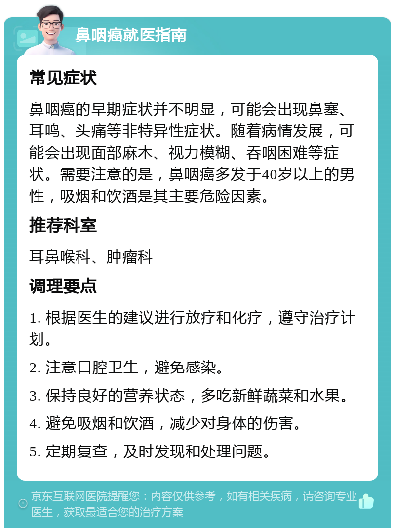 鼻咽癌就医指南 常见症状 鼻咽癌的早期症状并不明显，可能会出现鼻塞、耳鸣、头痛等非特异性症状。随着病情发展，可能会出现面部麻木、视力模糊、吞咽困难等症状。需要注意的是，鼻咽癌多发于40岁以上的男性，吸烟和饮酒是其主要危险因素。 推荐科室 耳鼻喉科、肿瘤科 调理要点 1. 根据医生的建议进行放疗和化疗，遵守治疗计划。 2. 注意口腔卫生，避免感染。 3. 保持良好的营养状态，多吃新鲜蔬菜和水果。 4. 避免吸烟和饮酒，减少对身体的伤害。 5. 定期复查，及时发现和处理问题。