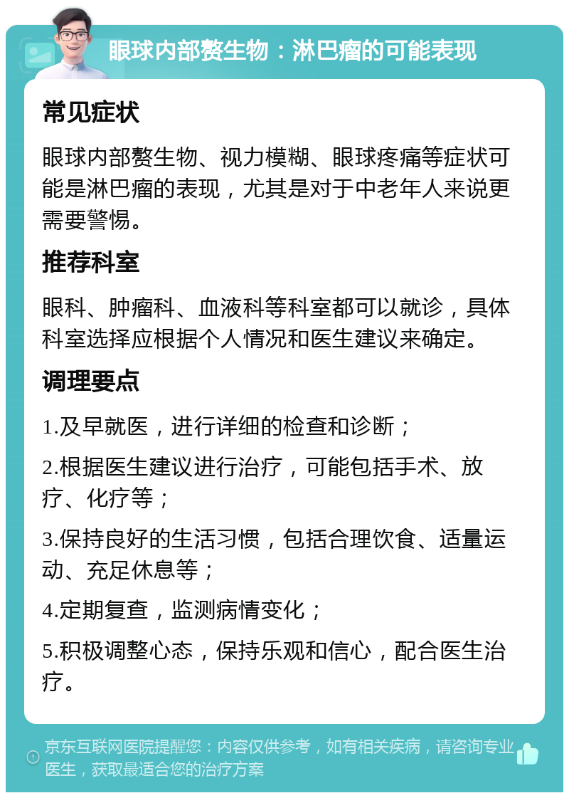 眼球内部赘生物：淋巴瘤的可能表现 常见症状 眼球内部赘生物、视力模糊、眼球疼痛等症状可能是淋巴瘤的表现，尤其是对于中老年人来说更需要警惕。 推荐科室 眼科、肿瘤科、血液科等科室都可以就诊，具体科室选择应根据个人情况和医生建议来确定。 调理要点 1.及早就医，进行详细的检查和诊断； 2.根据医生建议进行治疗，可能包括手术、放疗、化疗等； 3.保持良好的生活习惯，包括合理饮食、适量运动、充足休息等； 4.定期复查，监测病情变化； 5.积极调整心态，保持乐观和信心，配合医生治疗。