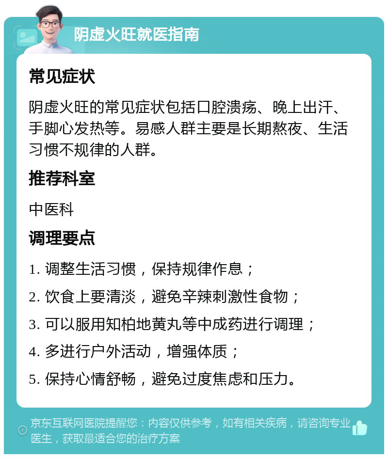 阴虚火旺就医指南 常见症状 阴虚火旺的常见症状包括口腔溃疡、晚上出汗、手脚心发热等。易感人群主要是长期熬夜、生活习惯不规律的人群。 推荐科室 中医科 调理要点 1. 调整生活习惯，保持规律作息； 2. 饮食上要清淡，避免辛辣刺激性食物； 3. 可以服用知柏地黄丸等中成药进行调理； 4. 多进行户外活动，增强体质； 5. 保持心情舒畅，避免过度焦虑和压力。