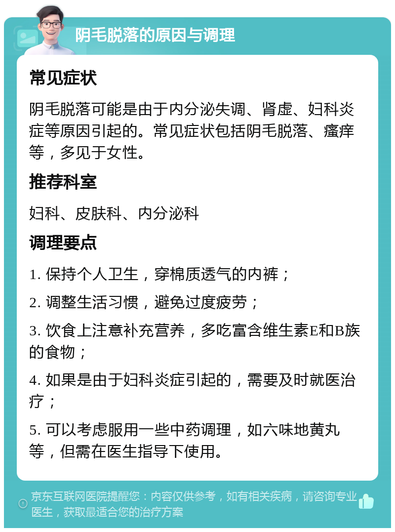 阴毛脱落的原因与调理 常见症状 阴毛脱落可能是由于内分泌失调、肾虚、妇科炎症等原因引起的。常见症状包括阴毛脱落、瘙痒等，多见于女性。 推荐科室 妇科、皮肤科、内分泌科 调理要点 1. 保持个人卫生，穿棉质透气的内裤； 2. 调整生活习惯，避免过度疲劳； 3. 饮食上注意补充营养，多吃富含维生素E和B族的食物； 4. 如果是由于妇科炎症引起的，需要及时就医治疗； 5. 可以考虑服用一些中药调理，如六味地黄丸等，但需在医生指导下使用。