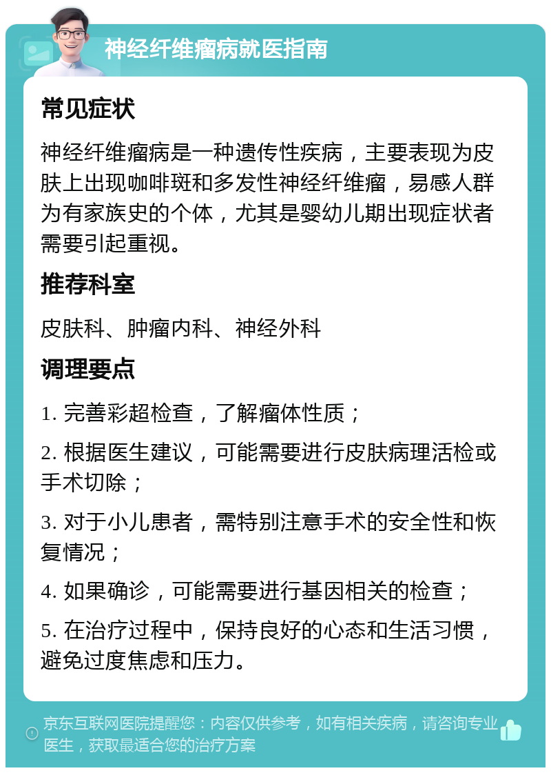 神经纤维瘤病就医指南 常见症状 神经纤维瘤病是一种遗传性疾病，主要表现为皮肤上出现咖啡斑和多发性神经纤维瘤，易感人群为有家族史的个体，尤其是婴幼儿期出现症状者需要引起重视。 推荐科室 皮肤科、肿瘤内科、神经外科 调理要点 1. 完善彩超检查，了解瘤体性质； 2. 根据医生建议，可能需要进行皮肤病理活检或手术切除； 3. 对于小儿患者，需特别注意手术的安全性和恢复情况； 4. 如果确诊，可能需要进行基因相关的检查； 5. 在治疗过程中，保持良好的心态和生活习惯，避免过度焦虑和压力。