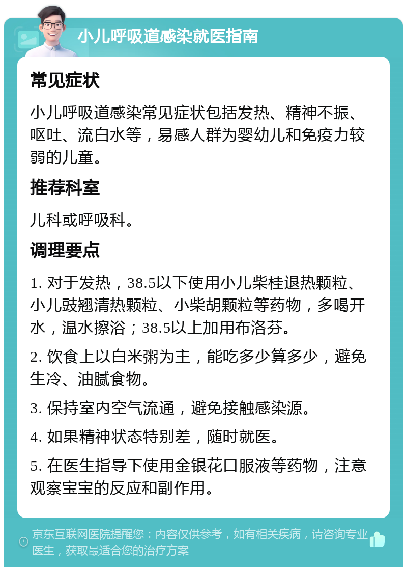 小儿呼吸道感染就医指南 常见症状 小儿呼吸道感染常见症状包括发热、精神不振、呕吐、流白水等，易感人群为婴幼儿和免疫力较弱的儿童。 推荐科室 儿科或呼吸科。 调理要点 1. 对于发热，38.5以下使用小儿柴桂退热颗粒、小儿豉翘清热颗粒、小柴胡颗粒等药物，多喝开水，温水擦浴；38.5以上加用布洛芬。 2. 饮食上以白米粥为主，能吃多少算多少，避免生冷、油腻食物。 3. 保持室内空气流通，避免接触感染源。 4. 如果精神状态特别差，随时就医。 5. 在医生指导下使用金银花口服液等药物，注意观察宝宝的反应和副作用。