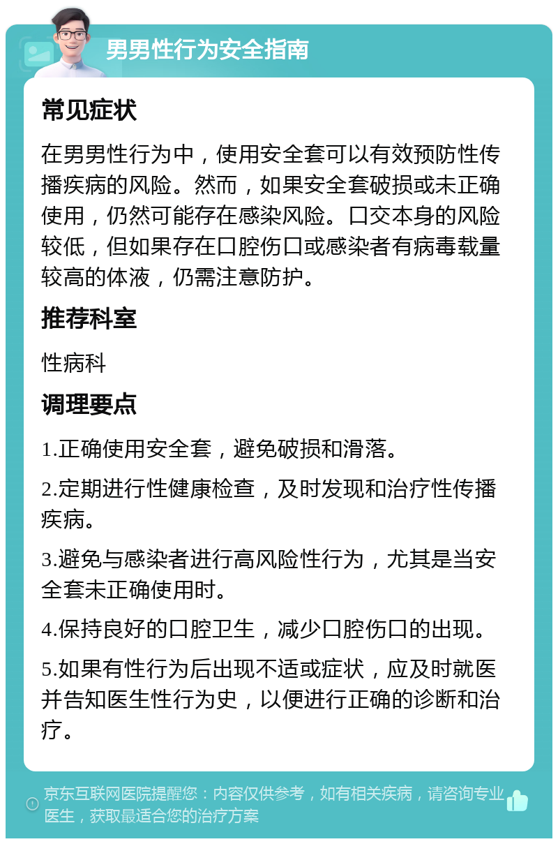 男男性行为安全指南 常见症状 在男男性行为中，使用安全套可以有效预防性传播疾病的风险。然而，如果安全套破损或未正确使用，仍然可能存在感染风险。口交本身的风险较低，但如果存在口腔伤口或感染者有病毒载量较高的体液，仍需注意防护。 推荐科室 性病科 调理要点 1.正确使用安全套，避免破损和滑落。 2.定期进行性健康检查，及时发现和治疗性传播疾病。 3.避免与感染者进行高风险性行为，尤其是当安全套未正确使用时。 4.保持良好的口腔卫生，减少口腔伤口的出现。 5.如果有性行为后出现不适或症状，应及时就医并告知医生性行为史，以便进行正确的诊断和治疗。