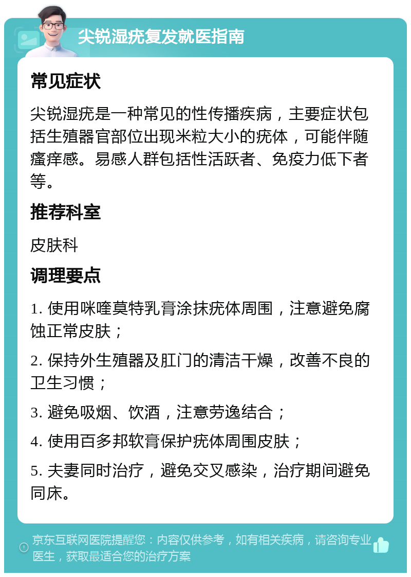 尖锐湿疣复发就医指南 常见症状 尖锐湿疣是一种常见的性传播疾病，主要症状包括生殖器官部位出现米粒大小的疣体，可能伴随瘙痒感。易感人群包括性活跃者、免疫力低下者等。 推荐科室 皮肤科 调理要点 1. 使用咪喹莫特乳膏涂抹疣体周围，注意避免腐蚀正常皮肤； 2. 保持外生殖器及肛门的清洁干燥，改善不良的卫生习惯； 3. 避免吸烟、饮酒，注意劳逸结合； 4. 使用百多邦软膏保护疣体周围皮肤； 5. 夫妻同时治疗，避免交叉感染，治疗期间避免同床。