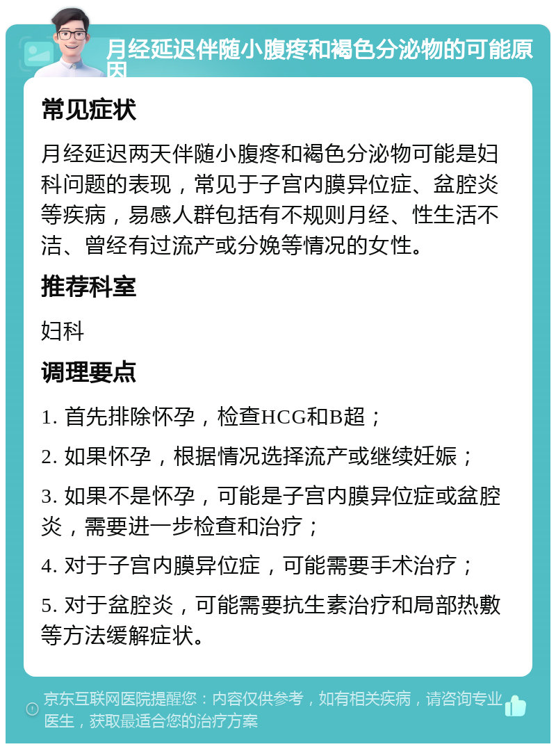 月经延迟伴随小腹疼和褐色分泌物的可能原因 常见症状 月经延迟两天伴随小腹疼和褐色分泌物可能是妇科问题的表现，常见于子宫内膜异位症、盆腔炎等疾病，易感人群包括有不规则月经、性生活不洁、曾经有过流产或分娩等情况的女性。 推荐科室 妇科 调理要点 1. 首先排除怀孕，检查HCG和B超； 2. 如果怀孕，根据情况选择流产或继续妊娠； 3. 如果不是怀孕，可能是子宫内膜异位症或盆腔炎，需要进一步检查和治疗； 4. 对于子宫内膜异位症，可能需要手术治疗； 5. 对于盆腔炎，可能需要抗生素治疗和局部热敷等方法缓解症状。