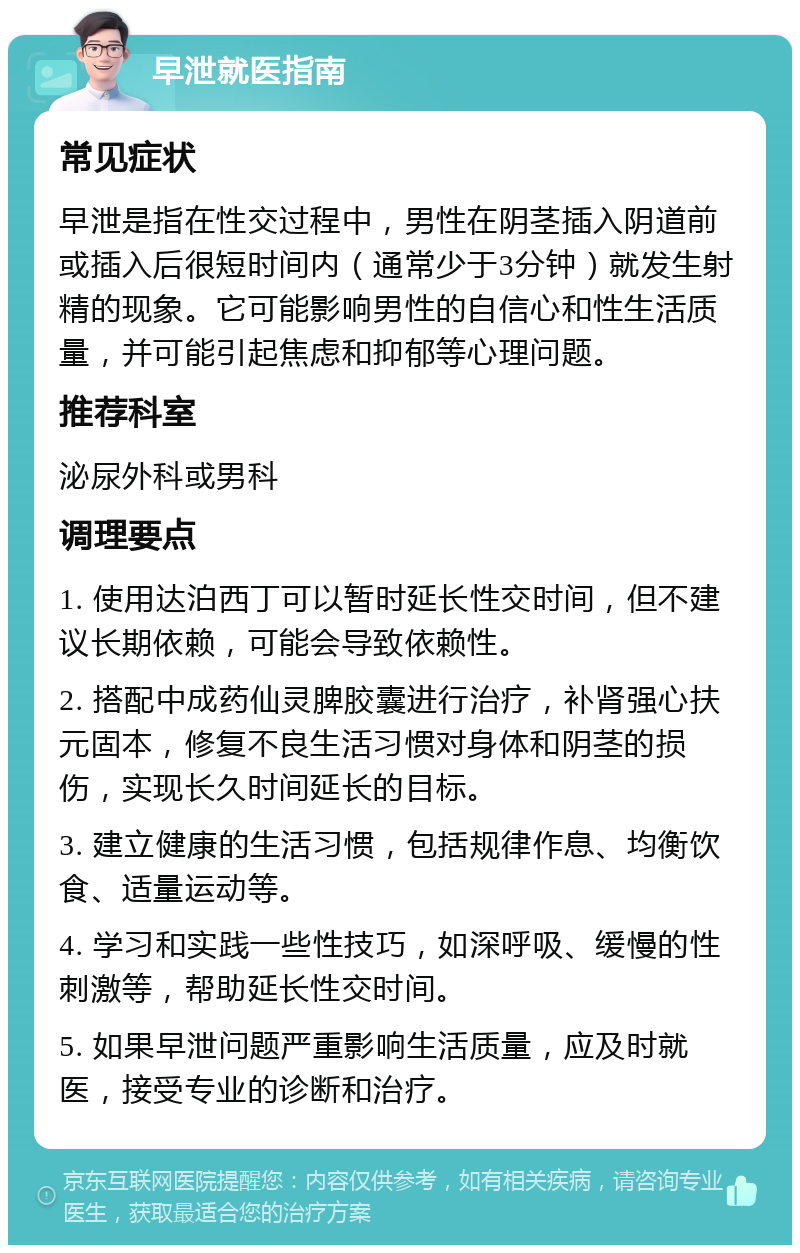 早泄就医指南 常见症状 早泄是指在性交过程中，男性在阴茎插入阴道前或插入后很短时间内（通常少于3分钟）就发生射精的现象。它可能影响男性的自信心和性生活质量，并可能引起焦虑和抑郁等心理问题。 推荐科室 泌尿外科或男科 调理要点 1. 使用达泊西丁可以暂时延长性交时间，但不建议长期依赖，可能会导致依赖性。 2. 搭配中成药仙灵脾胶囊进行治疗，补肾强心扶元固本，修复不良生活习惯对身体和阴茎的损伤，实现长久时间延长的目标。 3. 建立健康的生活习惯，包括规律作息、均衡饮食、适量运动等。 4. 学习和实践一些性技巧，如深呼吸、缓慢的性刺激等，帮助延长性交时间。 5. 如果早泄问题严重影响生活质量，应及时就医，接受专业的诊断和治疗。