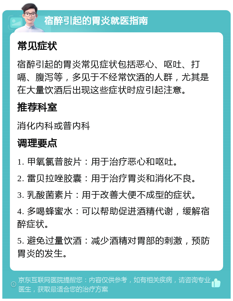 宿醉引起的胃炎就医指南 常见症状 宿醉引起的胃炎常见症状包括恶心、呕吐、打嗝、腹泻等，多见于不经常饮酒的人群，尤其是在大量饮酒后出现这些症状时应引起注意。 推荐科室 消化内科或普内科 调理要点 1. 甲氧氯普胺片：用于治疗恶心和呕吐。 2. 雷贝拉唑胶囊：用于治疗胃炎和消化不良。 3. 乳酸菌素片：用于改善大便不成型的症状。 4. 多喝蜂蜜水：可以帮助促进酒精代谢，缓解宿醉症状。 5. 避免过量饮酒：减少酒精对胃部的刺激，预防胃炎的发生。