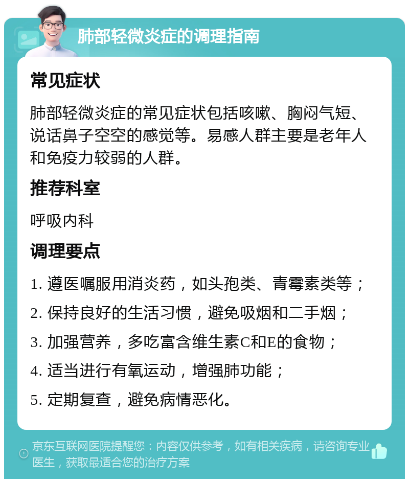 肺部轻微炎症的调理指南 常见症状 肺部轻微炎症的常见症状包括咳嗽、胸闷气短、说话鼻子空空的感觉等。易感人群主要是老年人和免疫力较弱的人群。 推荐科室 呼吸内科 调理要点 1. 遵医嘱服用消炎药，如头孢类、青霉素类等； 2. 保持良好的生活习惯，避免吸烟和二手烟； 3. 加强营养，多吃富含维生素C和E的食物； 4. 适当进行有氧运动，增强肺功能； 5. 定期复查，避免病情恶化。