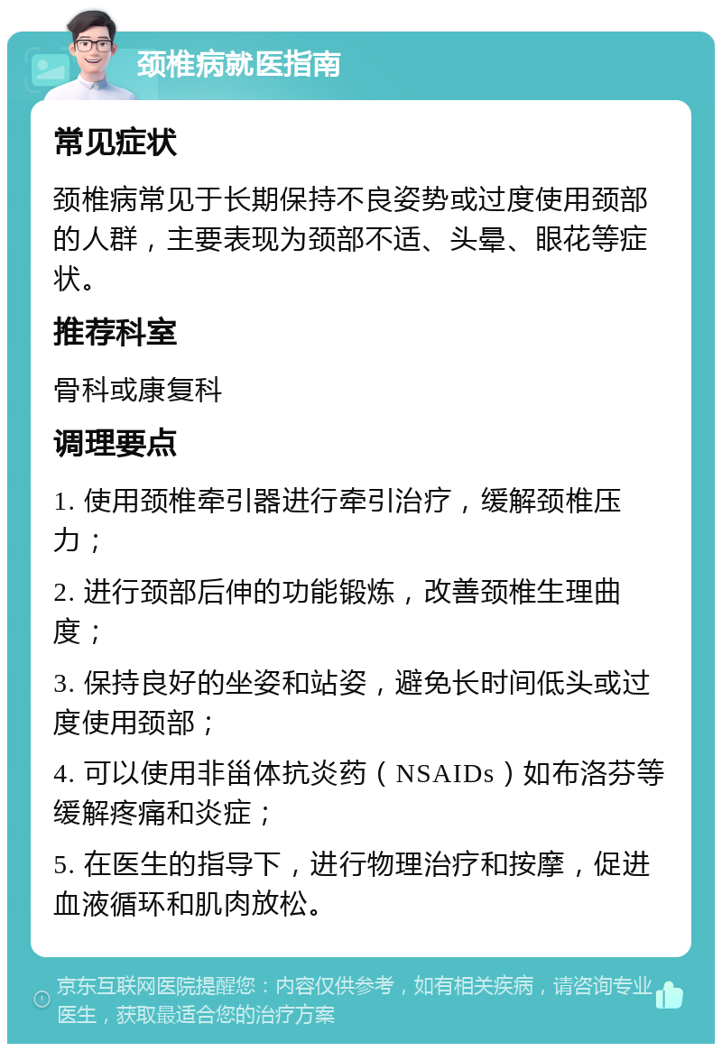 颈椎病就医指南 常见症状 颈椎病常见于长期保持不良姿势或过度使用颈部的人群，主要表现为颈部不适、头晕、眼花等症状。 推荐科室 骨科或康复科 调理要点 1. 使用颈椎牵引器进行牵引治疗，缓解颈椎压力； 2. 进行颈部后伸的功能锻炼，改善颈椎生理曲度； 3. 保持良好的坐姿和站姿，避免长时间低头或过度使用颈部； 4. 可以使用非甾体抗炎药（NSAIDs）如布洛芬等缓解疼痛和炎症； 5. 在医生的指导下，进行物理治疗和按摩，促进血液循环和肌肉放松。