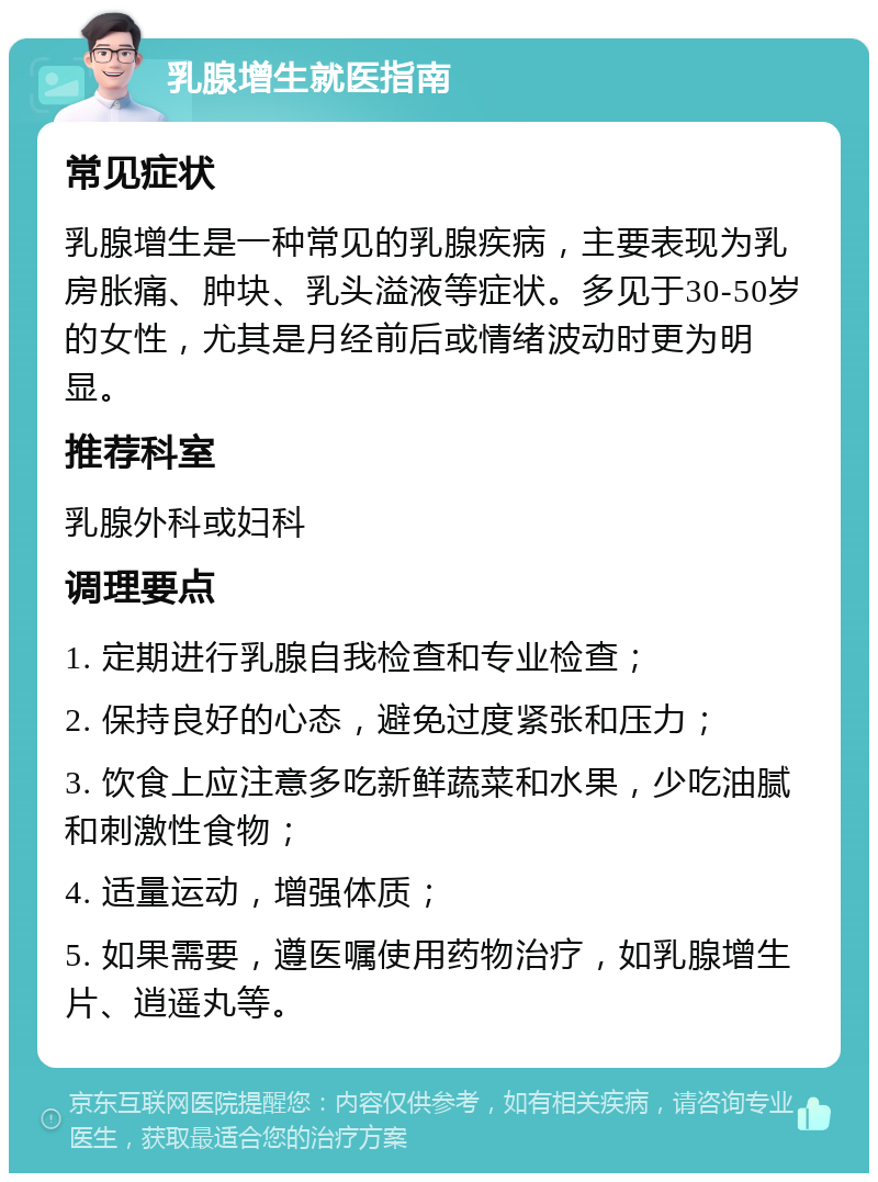 乳腺增生就医指南 常见症状 乳腺增生是一种常见的乳腺疾病，主要表现为乳房胀痛、肿块、乳头溢液等症状。多见于30-50岁的女性，尤其是月经前后或情绪波动时更为明显。 推荐科室 乳腺外科或妇科 调理要点 1. 定期进行乳腺自我检查和专业检查； 2. 保持良好的心态，避免过度紧张和压力； 3. 饮食上应注意多吃新鲜蔬菜和水果，少吃油腻和刺激性食物； 4. 适量运动，增强体质； 5. 如果需要，遵医嘱使用药物治疗，如乳腺增生片、逍遥丸等。